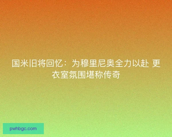 国米旧将回忆：为穆里尼奥全力以赴 更衣室氛围堪称传奇