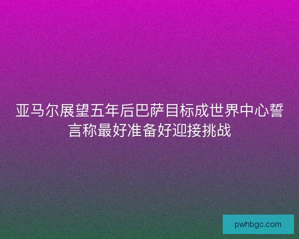 亚马尔展望五年后巴萨目标成世界中心誓言称最好准备好迎接挑战