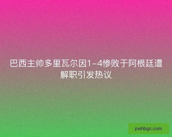 巴西主帅多里瓦尔因1-4惨败于阿根廷遭解职引发热议