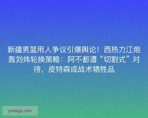 新疆男篮用人争议引爆舆论！西热力江炮轰刘炜轮换策略：阿不都遭 “切割式” 对待，皮特森成战术牺牲品