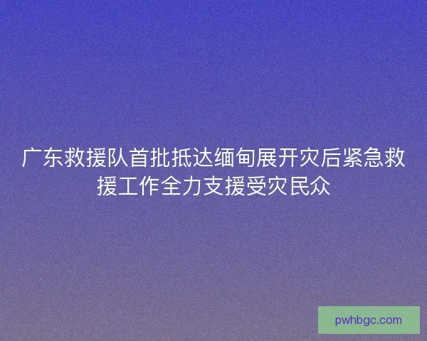 广东救援队首批抵达缅甸展开灾后紧急救援工作全力支援受灾民众 广东救援队首批抵达缅甸展开灾后紧急救援工作全力支援受灾民众