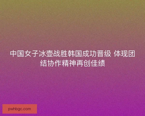 中国女子冰壶战胜韩国成功晋级 体现团结协作精神再创佳绩
