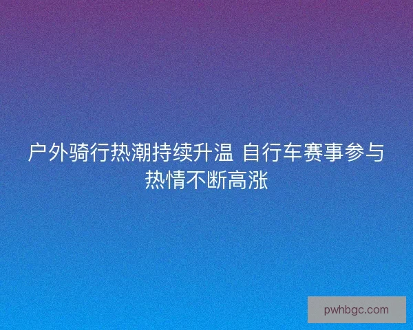户外骑行热潮持续升温 自行车赛事参与热情不断高涨 户外骑行热潮持续升温 自行车赛事参与热情不断高涨