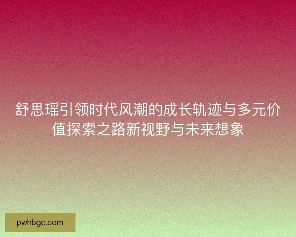 舒思瑶引领时代风潮的成长轨迹与多元价值探索之路新视野与未来想象