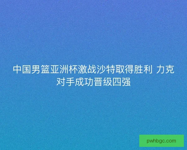 中国男篮亚洲杯激战沙特取得胜利 力克对手成功晋级四强