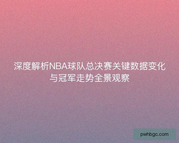 深度解析NBA球队总决赛关键数据变化与冠军走势全景观察 深度解析NBA球队总决赛关键数据变化与冠军走势全景观察