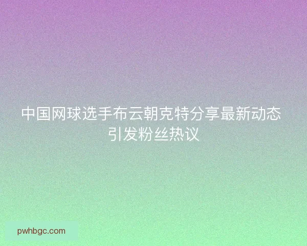 中国网球选手布云朝克特分享最新动态 引发粉丝热议