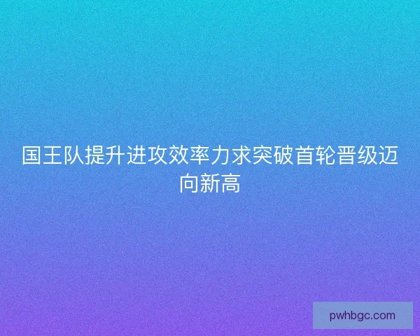 国王队提升进攻效率力求突破首轮晋级迈向新高