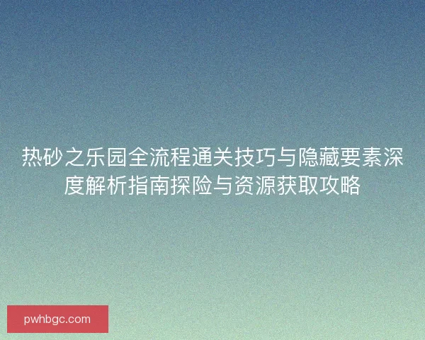 热砂之乐园全流程通关技巧与隐藏要素深度解析指南探险与资源获取攻略
