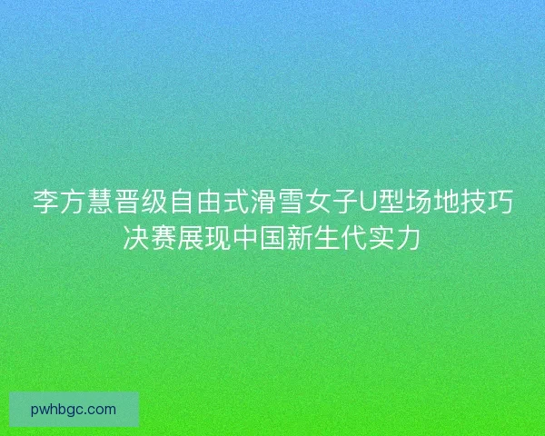 李方慧晋级自由式滑雪女子U型场地技巧决赛展现中国新生代实力