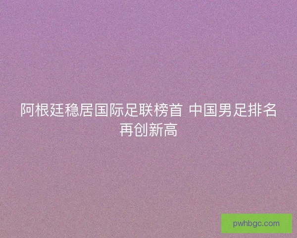 阿根廷稳居国际足联榜首 中国男足排名再创新高 阿根廷稳居国际足联榜首 中国男足排名再创新高