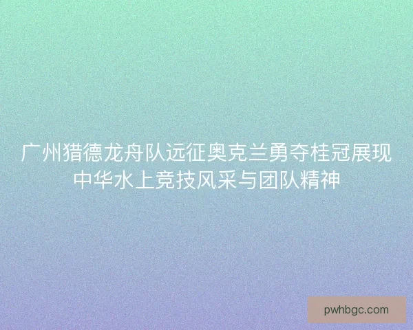 广州猎德龙舟队远征奥克兰勇夺桂冠展现中华水上竞技风采与团队精神 广州猎德龙舟队远征奥克兰勇夺桂冠展现中华水上竞技风采与团队精神