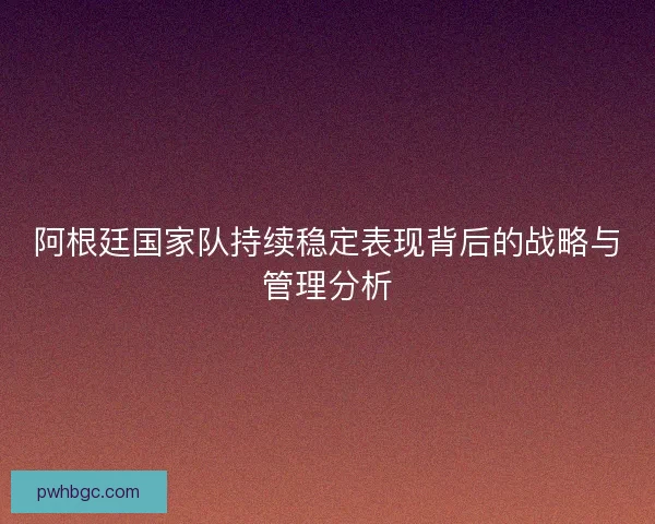 阿根廷国家队持续稳定表现背后的战略与管理分析 阿根廷国家队持续稳定表现背后的战略与管理分析
