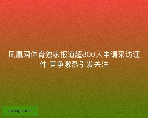 凤凰网体育独家报道超800人申请采访证件 竞争激烈引发关注