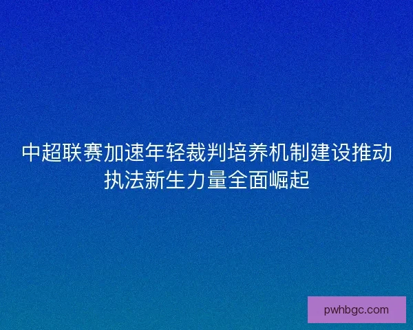 中超联赛加速年轻裁判培养机制建设推动执法新生力量全面崛起 中超联赛加速年轻裁判培养机制建设推动执法新生力量全面崛起